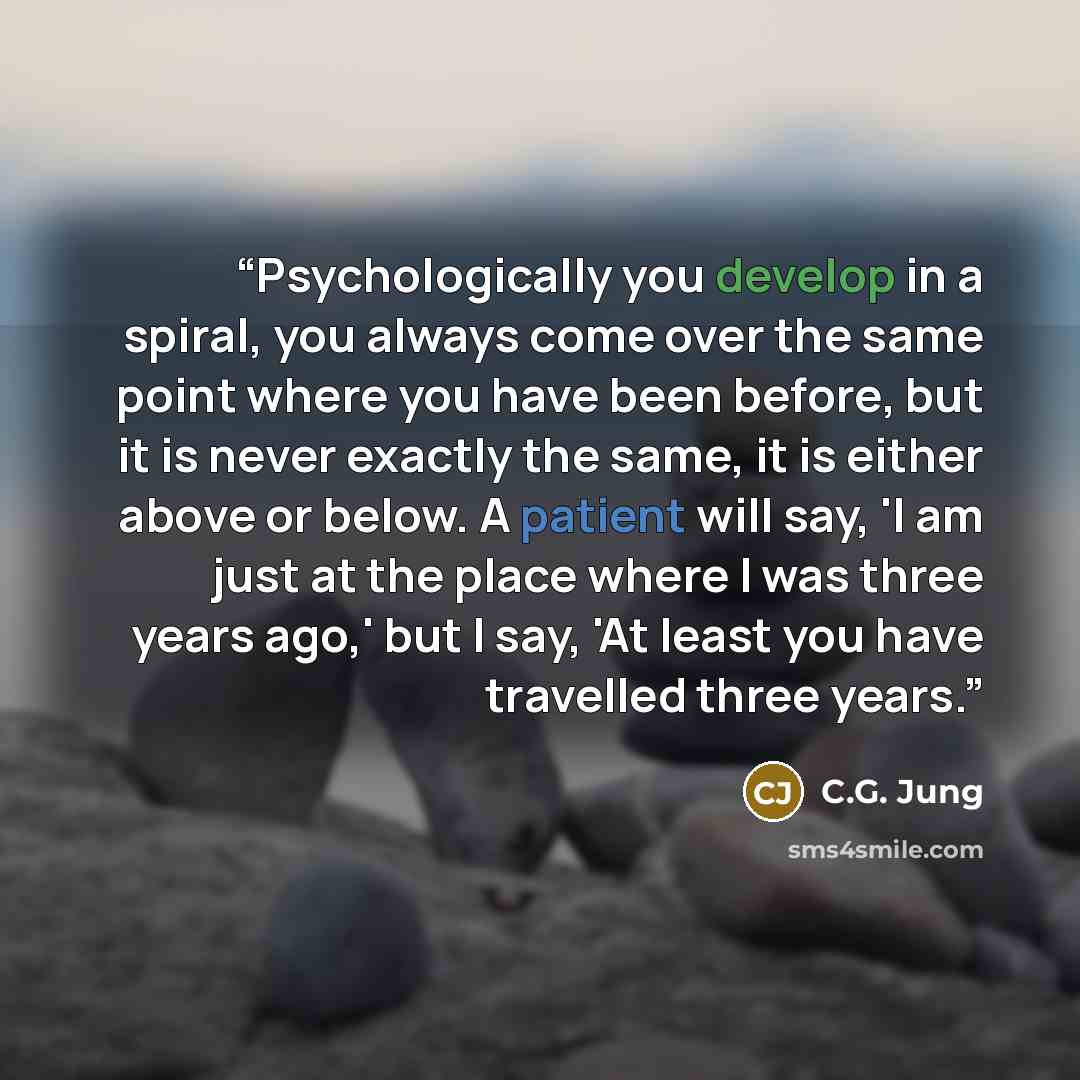 “Psychologically you develop in a spiral, you always come over the same point where you have been before, but it is never exactly the same, it is either above or below. A patient will say, 'I am just at the place where I was three years ago,' but I say, 'At least you have travelled three years.” quote by C.G. Jung