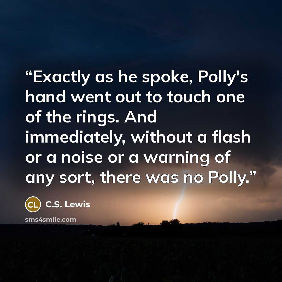 “Exactly as he spoke, Polly's hand went out to touch one of the rings. And immediately, without a flash or a noise or a warning of any sort, there was no Polly.” quote by C.S. Lewis