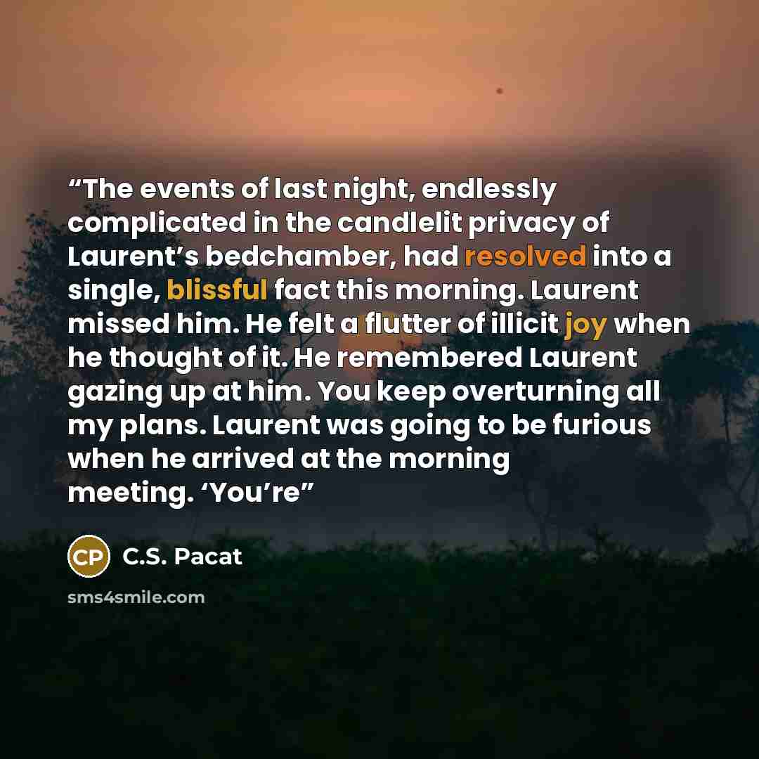 “The events of last night, endlessly complicated in the candlelit privacy of Laurent’s bedchamber, had resolved into a single, blissful fact this morning. Laurent missed him. He felt a flutter of illicit joy when he thought of it. He remembered Laurent gazing up at him. You keep overturning all my…” quote by C.S. Pacat