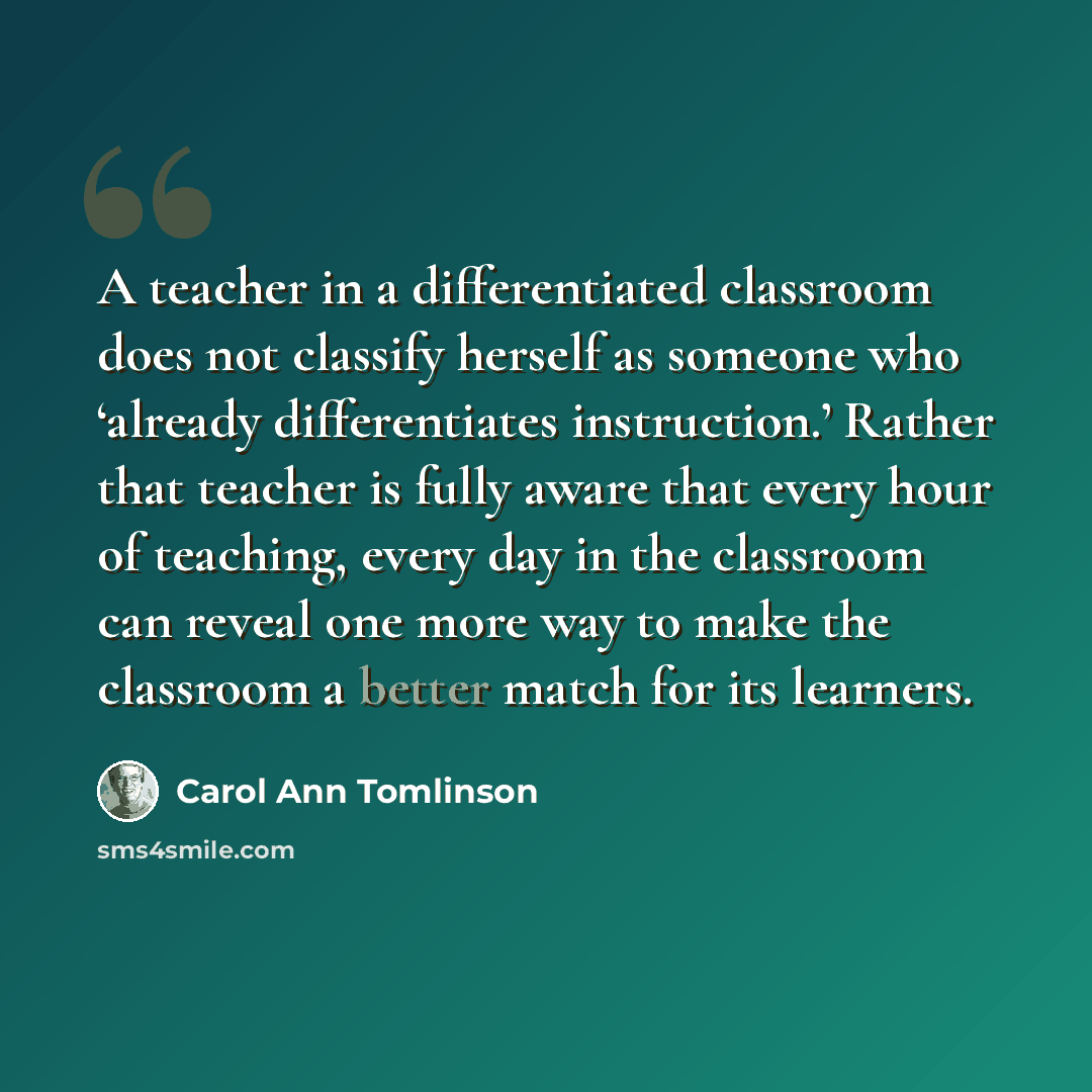 “A teacher in a differentiated classroom does not classify herself as someone who ‘already differentiates instruction.’ Rather that teacher is fully aware that every hour of teaching, every day in the classroom can reveal one more way to make the classroom a better match for its learners.” quote by Carol Ann Tomlinson