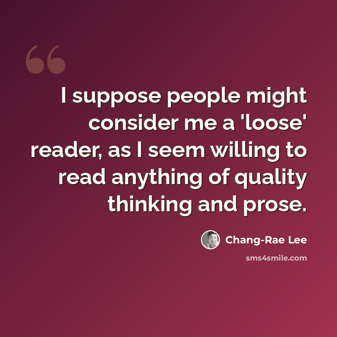 “I suppose people might consider me a 'loose' reader, as I seem willing to read anything of quality thinking and prose.” quote by Chang-Rae Lee