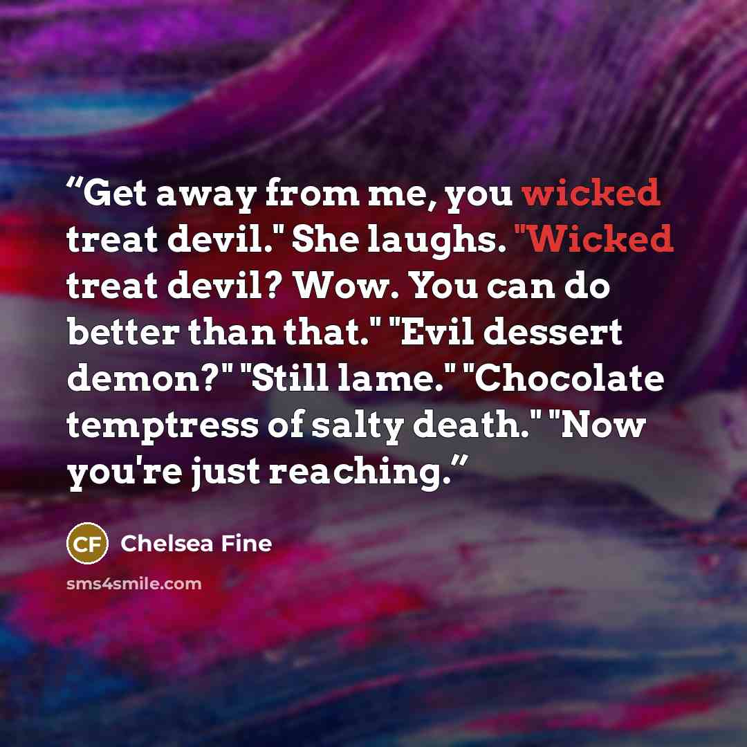 “Get away from me, you wicked treat devil." She laughs. "Wicked treat devil? Wow. You can do better than that." "Evil dessert demon?" "Still lame." "Chocolate temptress of salty death." "Now you're just reaching.” quote by Chelsea Fine