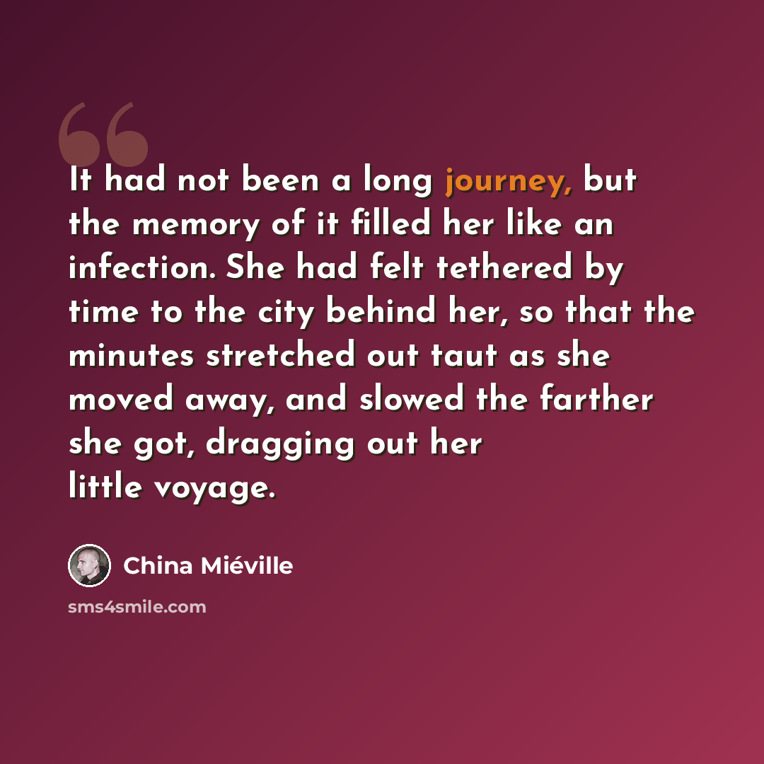 “It had not been a long journey, but the memory of it filled her like an infection. She had felt tethered by time to the city behind her, so that the minutes stretched out taut as she moved away, and slowed the farther she got, dragging out her little voyage.” quote by China Mieville