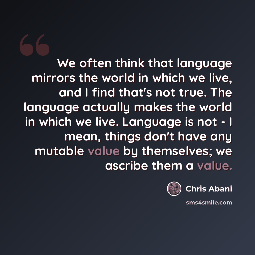 “We often think that language mirrors the world in which we live, and I find that's not true. The language actually makes the world in which we live. Language is not - I mean, things don't have any mutable value by themselves; we ascribe them a value.” quote by Chris Abani