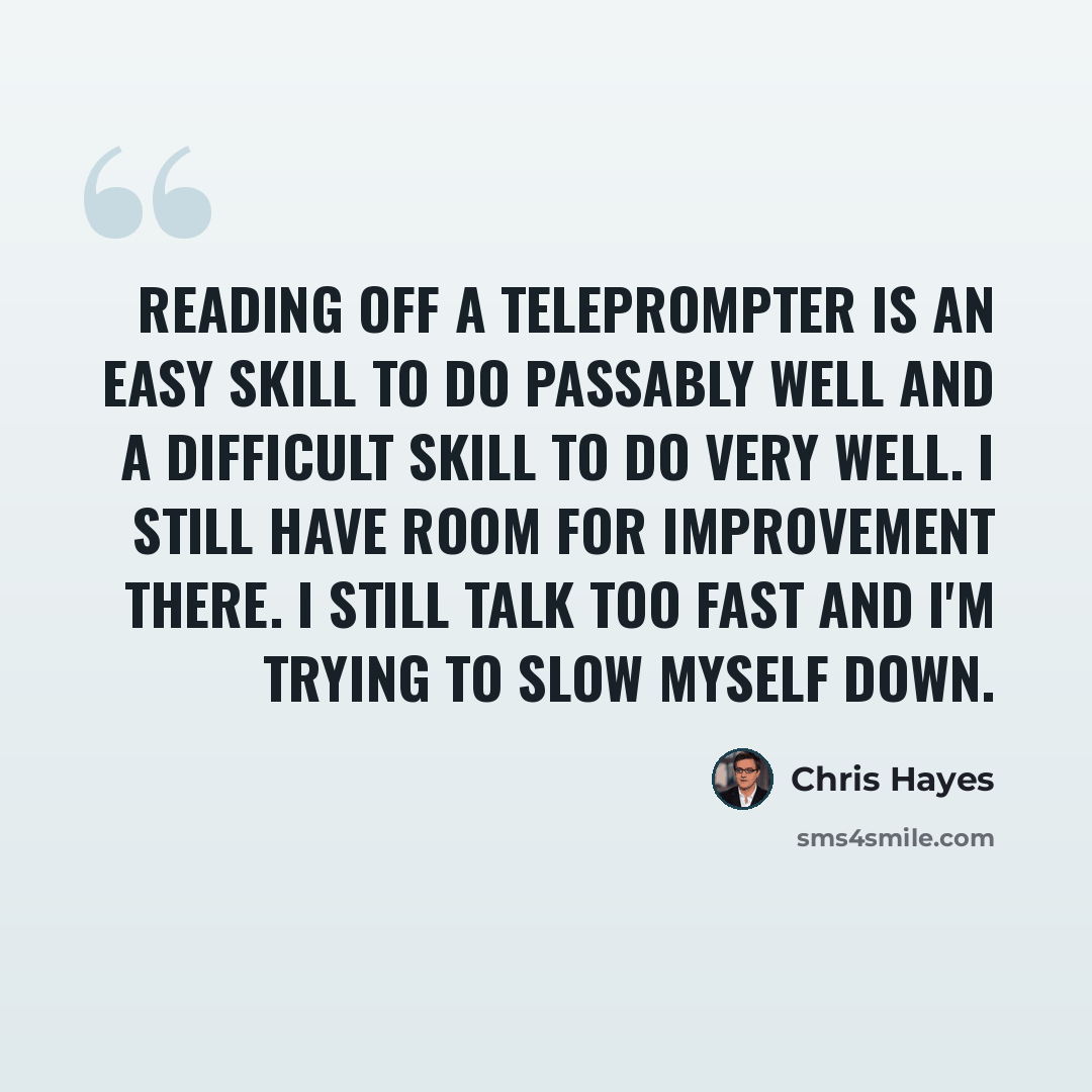 “Reading off a Teleprompter is an easy skill to do passably well and a difficult skill to do very well. I still have room for improvement there. I still talk too fast and I'm trying to slow myself down.” quote by Chris Hayes