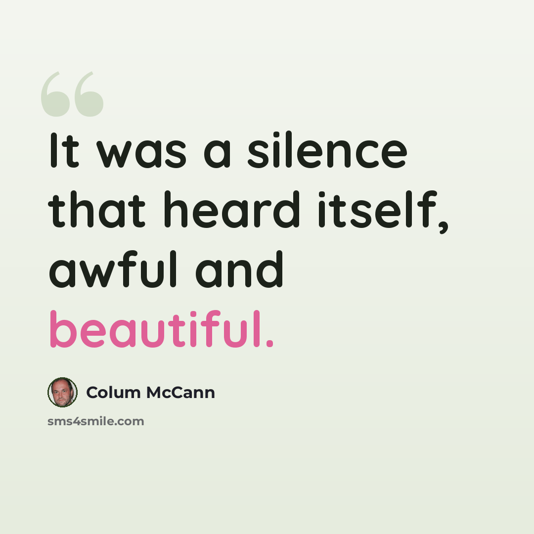 “It was a silence that heard itself, awful and beautiful.” quote by Colum McCann