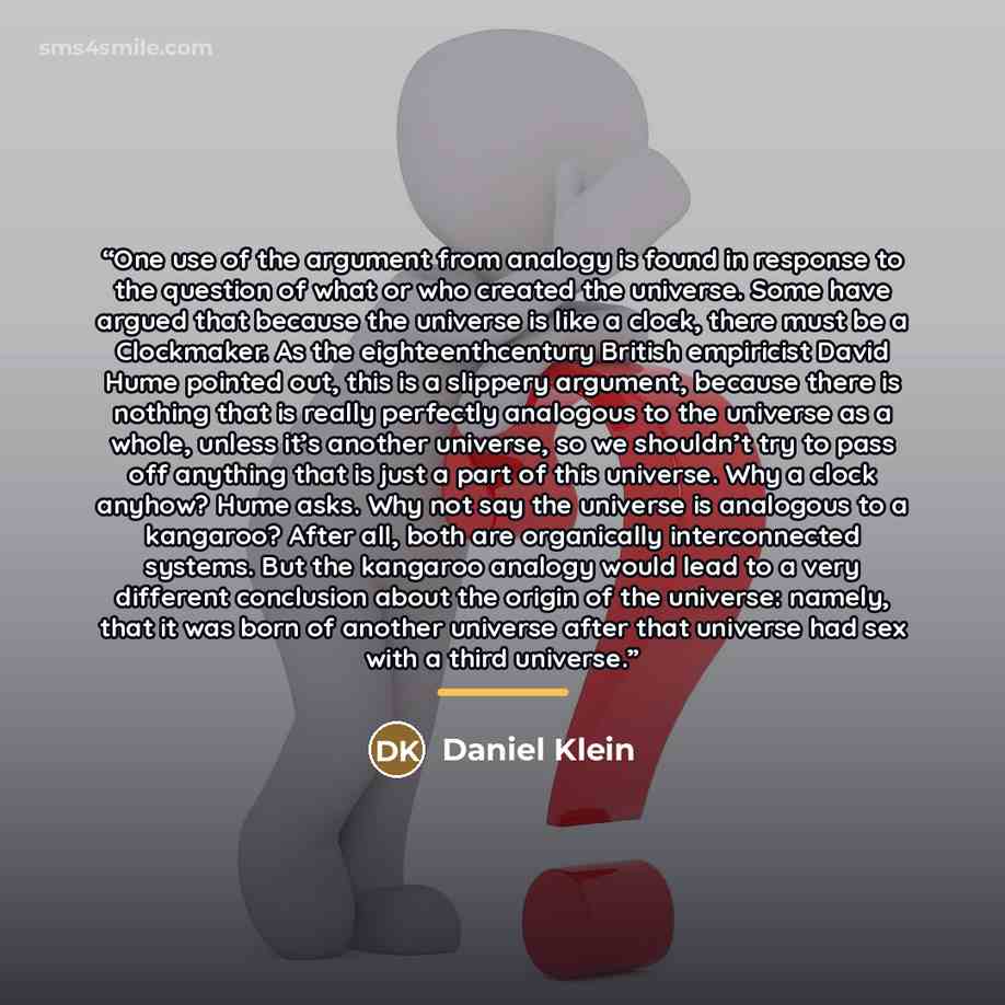 “One use of the argument from analogy is found in response to the question of what or who created the universe. Some have argued that because the universe is like a clock, there must be a Clockmaker. As the eighteenthcentury British empiricist David Hume pointed out, this is a slippery argument…” quote by Daniel Klein