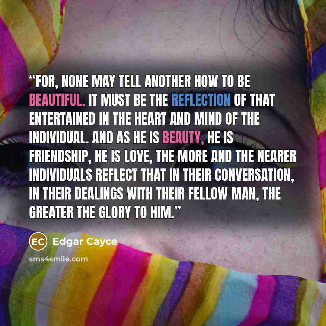 “For, none may tell another how to be beautiful. It must be the reflection of that entertained in the heart and mind of the individual. And as He is beauty, He is friendship, He is love, the more and the nearer individuals reflect that in their conversation, in their dealings with their fellow man…” quote by Edgar Cayce