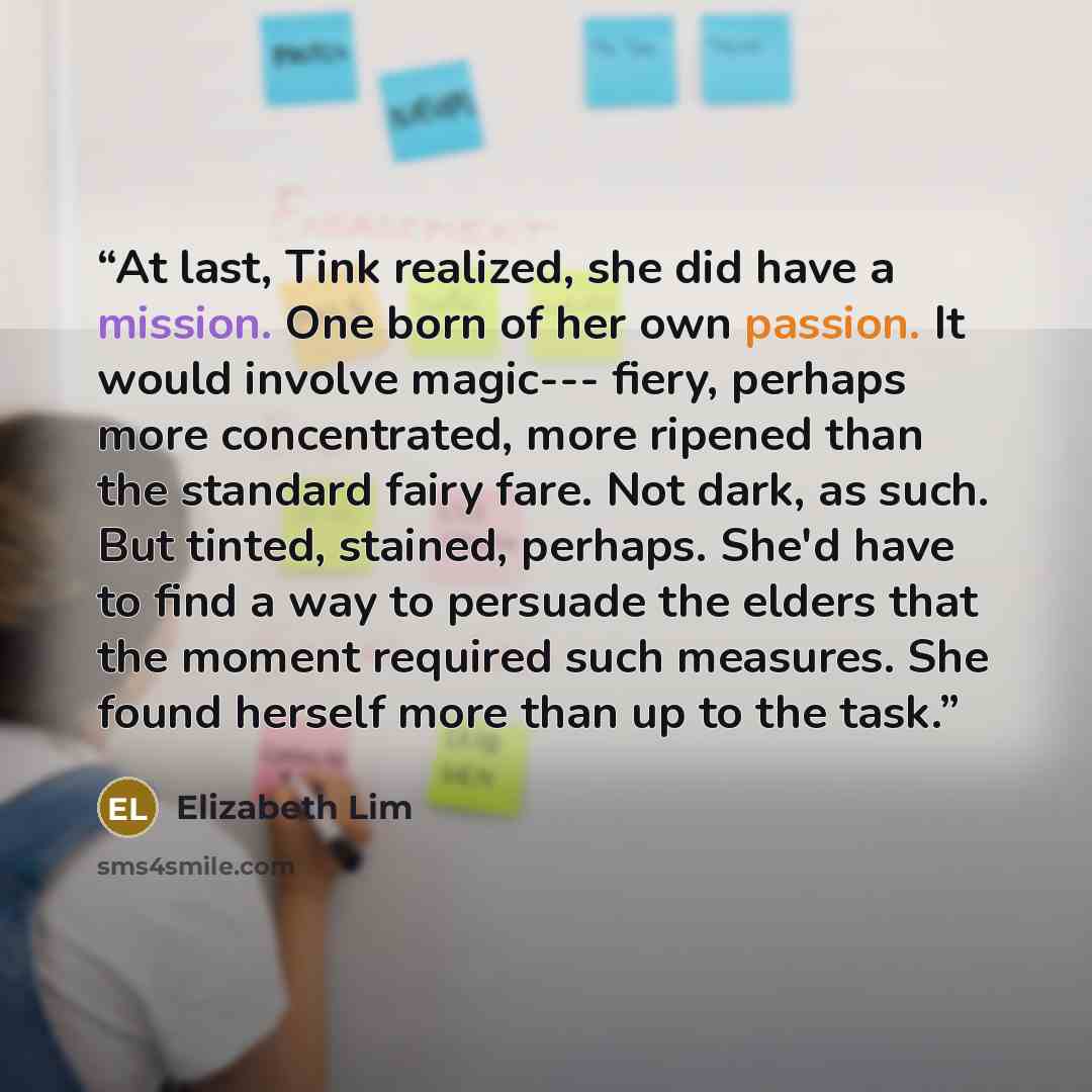 “At last, Tink realized, she did have a mission. One born of her own passion. It would involve magic--- fiery, perhaps more concentrated, more ripened than the standard fairy fare. Not dark, as such. But tinted, stained, perhaps. She'd have to find a way to persuade the elders that the moment…” quote by Elizabeth Lim