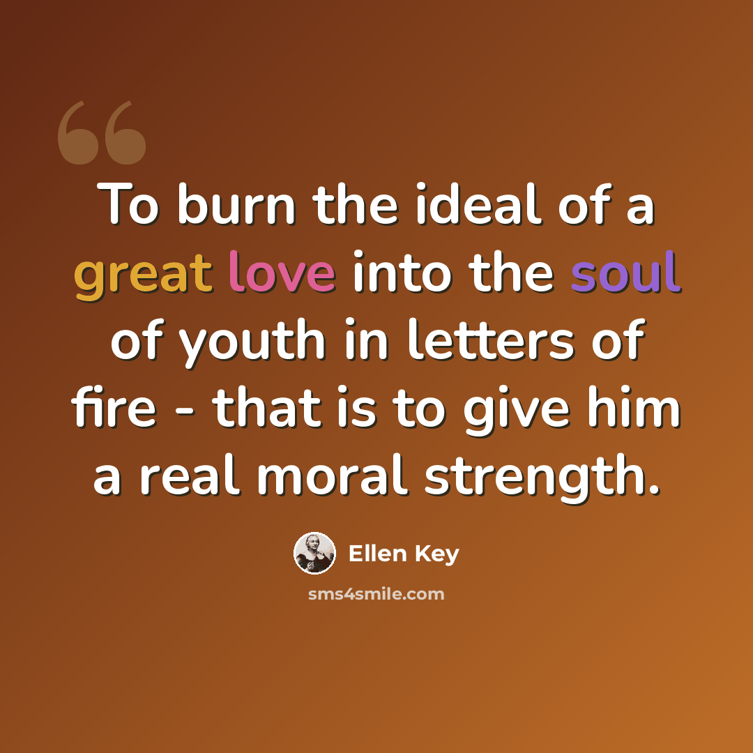 “To burn the ideal of a great love into the soul of youth in letters of fire - that is to give him a real moral strength.” quote by Ellen Key
