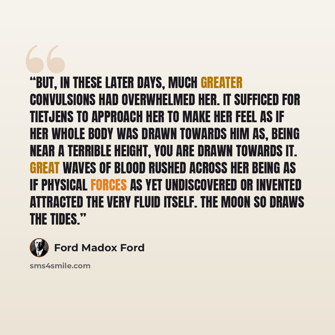 “But, in these later days, much greater convulsions had overwhelmed her. It sufficed for Tietjens to approach her to make her feel as if her whole body was drawn towards him as, being near a terrible height, you are drawn towards it. Great waves of blood rushed across her being as if physical…” quote by Ford Madox Ford