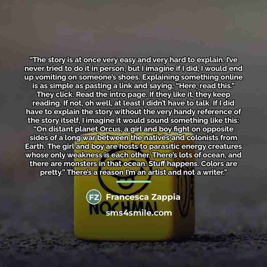 “The story is at once very easy and very hard to explain. I’ve never tried to do it in person, but I imagine if I did, I would end up vomiting on someone’s shoes. Explaining something online is as simple as pasting a link and saying, “Here, read this.” They click. Read the intro page. If they like…” quote by Francesca Zappia