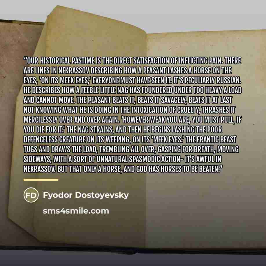 “Our historical pastime is the direct satisfaction of inflicting pain. There are lines in Nekrassov describing how a peasant lashes a horse on the eyes, 'on its meek eyes,' everyone must have seen it. It's peculiarly Russian. He describes how a feeble little nag has foundered under too heavy a load…” quote by Fyodor Dostoyevsky