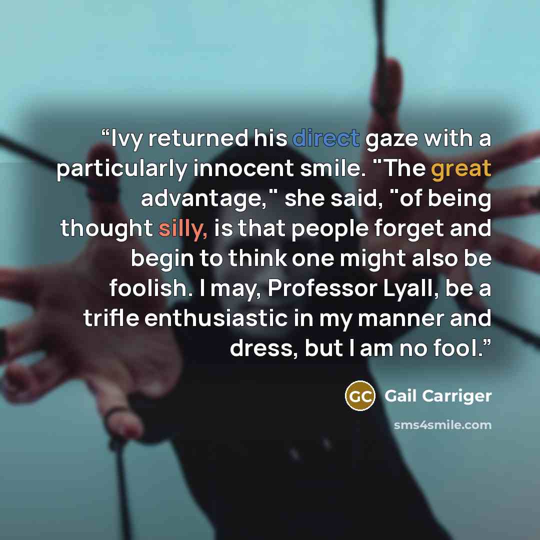 “Ivy returned his direct gaze with a particularly innocent smile. "The great advantage," she said, "of being thought silly, is that people forget and begin to think one might also be foolish. I may, Professor Lyall, be a trifle enthusiastic in my manner and dress, but I am no fool.” quote by Gail Carriger