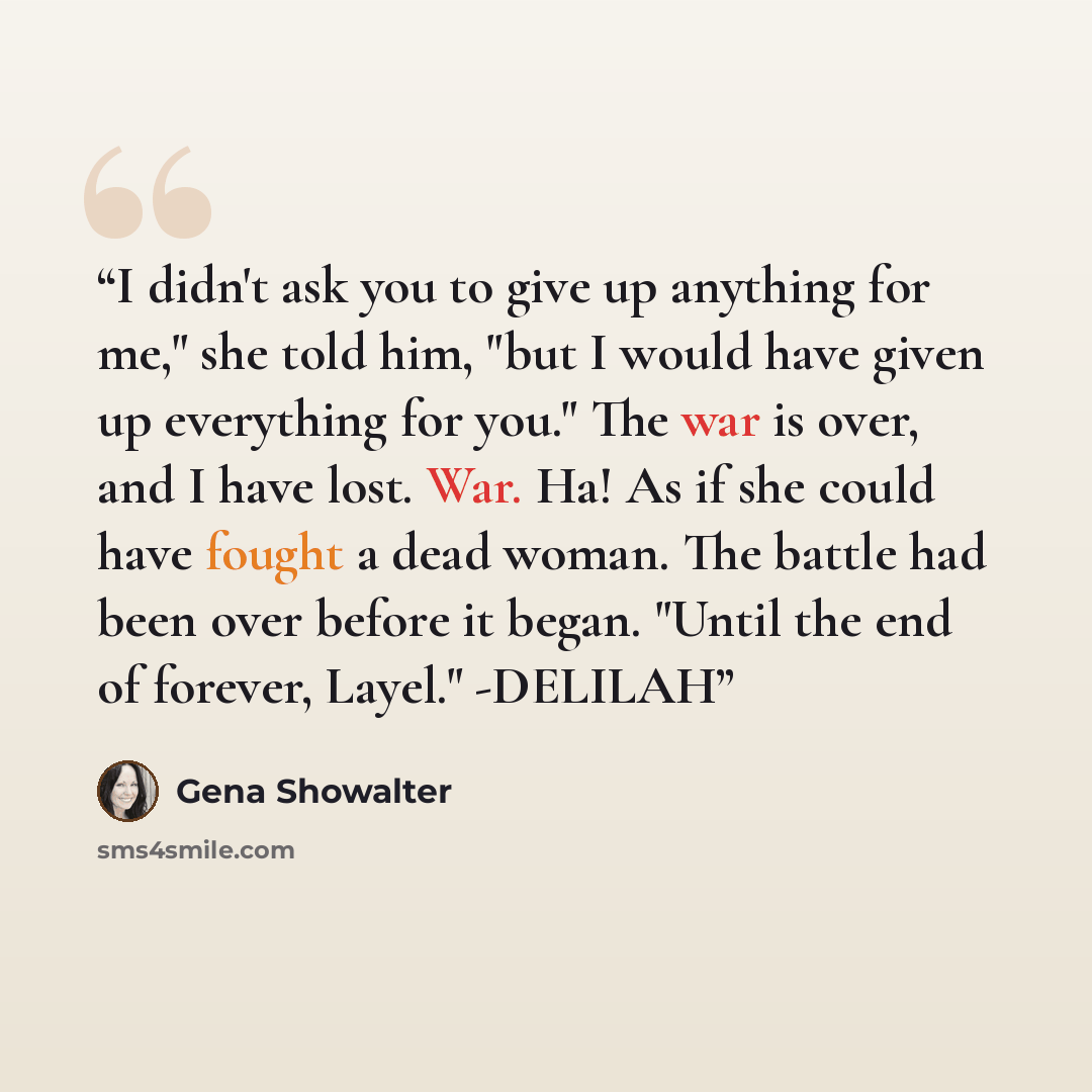 “I didn't ask you to give up anything for me," she told him, "but I would have given up everything for you." The war is over, and I have lost. War. Ha! As if she could have fought a dead woman. The battle had been over before it began. "Until the end of forever, Layel." -DELILAH” quote by Gena Showalter