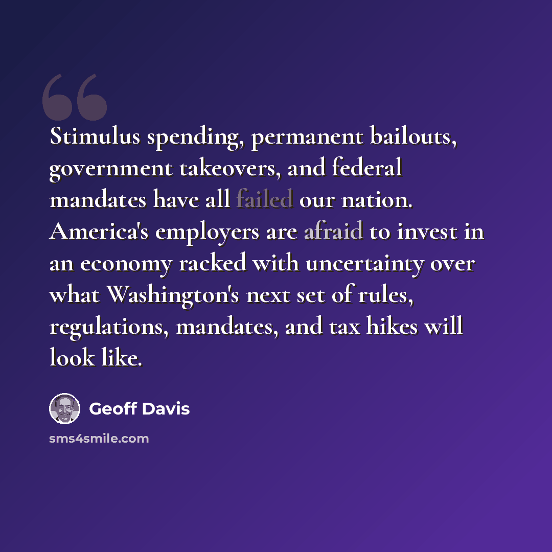 “Stimulus spending, permanent bailouts, government takeovers, and federal mandates have all failed our nation. America's employers are afraid to invest in an economy racked with uncertainty over what Washington's next set of rules, regulations, mandates, and tax hikes will look like.” quote by Geoff Davis