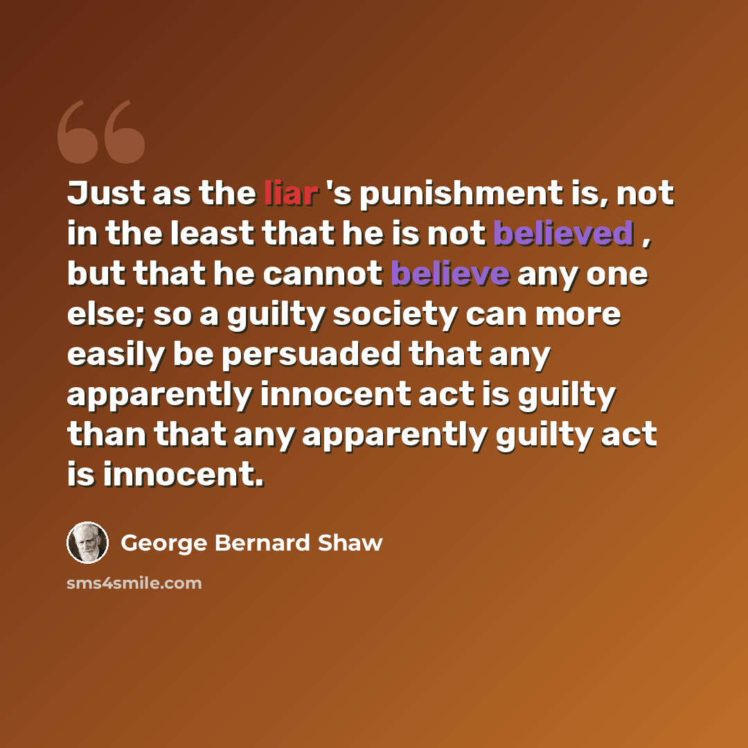 “Just as the liar 's punishment is, not in the least that he is not believed , but that he cannot believe any one else; so a guilty society can more easily be persuaded that any apparently innocent act is guilty than that any apparently guilty act is innocent.” quote by George Bernard Shaw