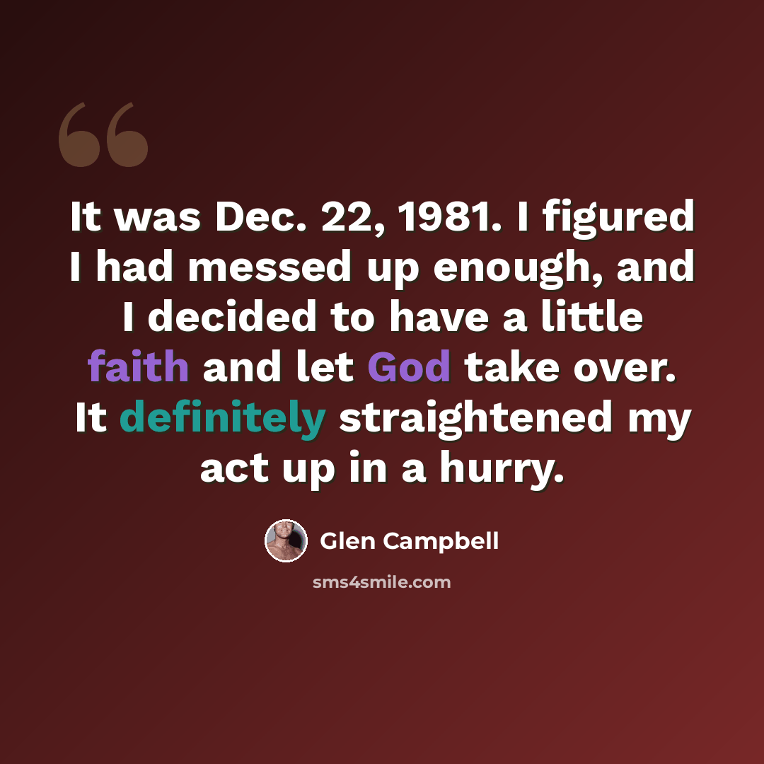 “It was Dec. 22, 1981. I figured I had messed up enough, and I decided to have a little faith and let God take over. It definitely straightened my act up in a hurry.” quote by Glen Campbell