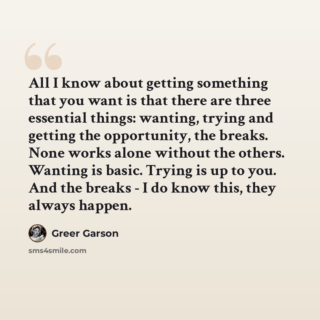 “All I know about getting something that you want is that there are three essential things: wanting, trying and getting the opportunity, the breaks. None works alone without the others. Wanting is basic. Trying is up to you. And the breaks - I do know this, they always happen.” quote by Greer Garson