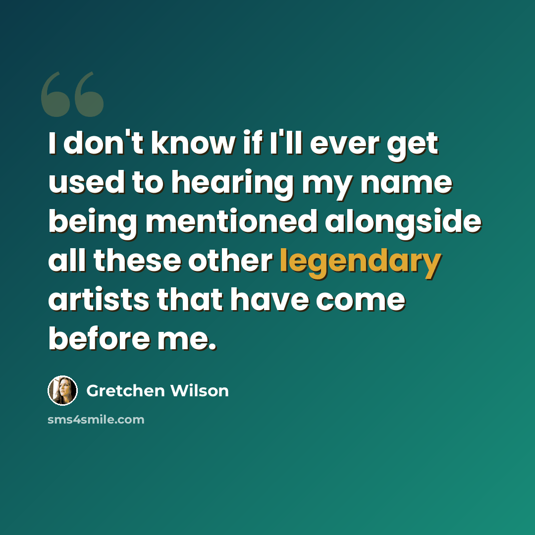“I don't know if I'll ever get used to hearing my name being mentioned alongside all these other legendary artists that have come before me.” quote by Gretchen Wilson
