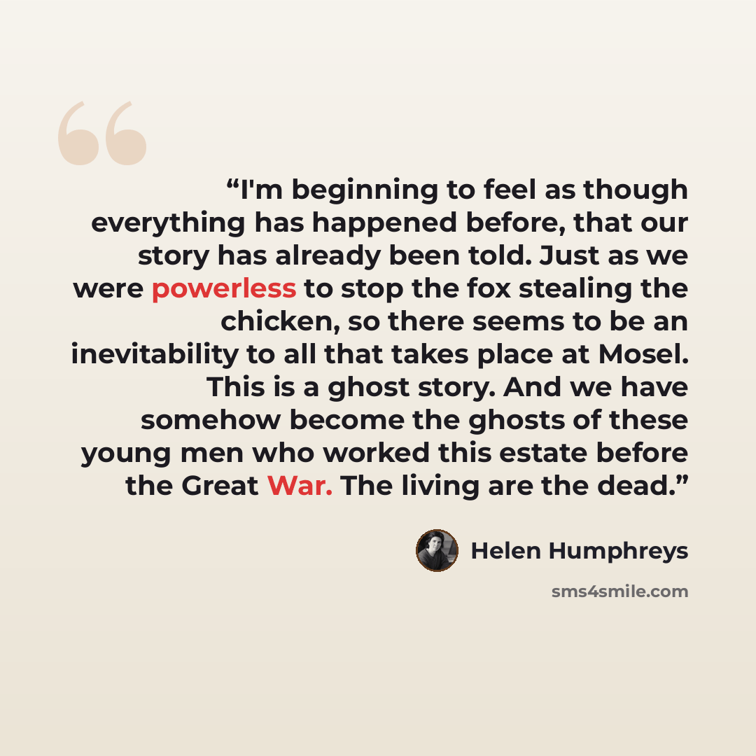 “I'm beginning to feel as though everything has happened before, that our story has already been told. Just as we were powerless to stop the fox stealing the chicken, so there seems to be an inevitability to all that takes place at Mosel. This is a ghost story. And we have somehow become the ghosts…” quote by Helen Humphreys