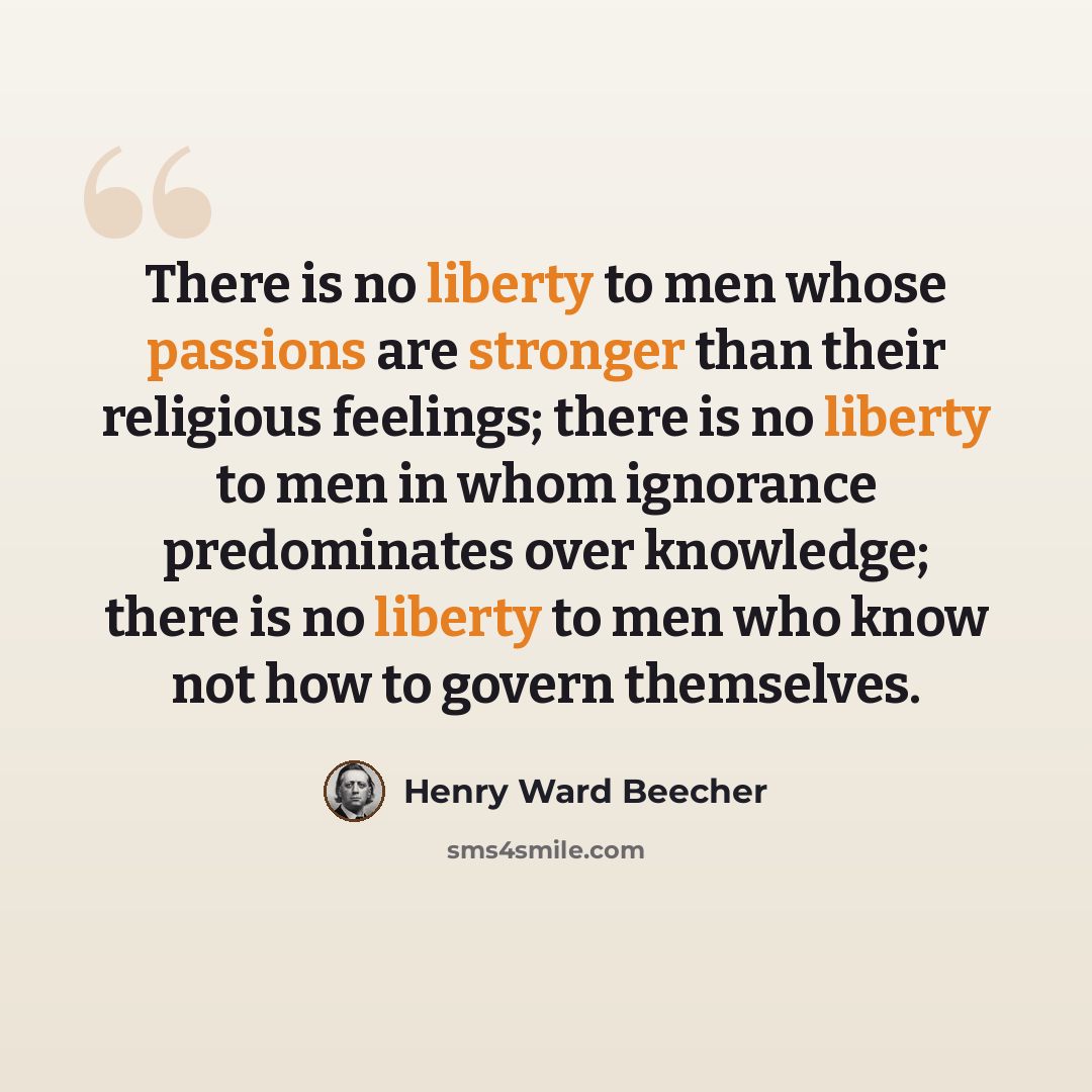 “There is no liberty to men whose passions are stronger than their religious feelings; there is no liberty to men in whom ignorance predominates over knowledge; there is no liberty to men who know not how to govern themselves.” quote by Henry Ward Beecher