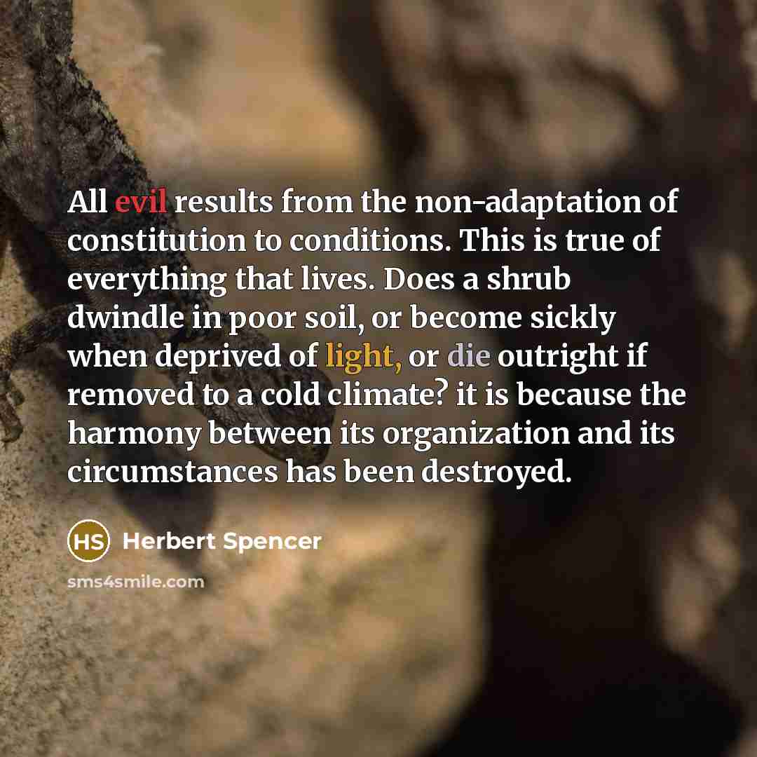 “All evil results from the non-adaptation of constitution to conditions. This is true of everything that lives. Does a shrub dwindle in poor soil, or become sickly when deprived of light, or die outright if removed to a cold climate? it is because the harmony between its organization and its…” quote by Herbert Spencer
