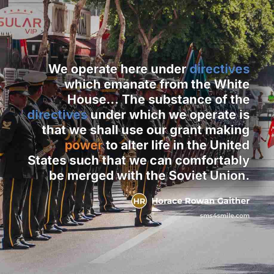 “We operate here under directives which emanate from the White House... The substance of the directives under which we operate is that we shall use our grant making power to alter life in the United States such that we can comfortably be merged with the Soviet Union.” quote by Horace Rowan Gaither