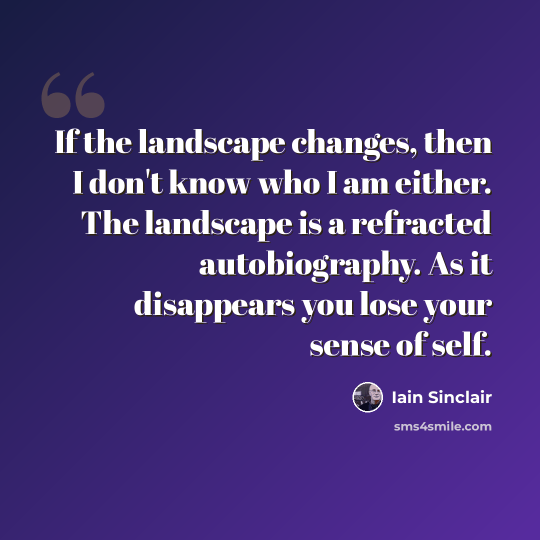 “If the landscape changes, then I don't know who I am either. The landscape is a refracted autobiography. As it disappears you lose your sense of self.” quote by Iain Sinclair