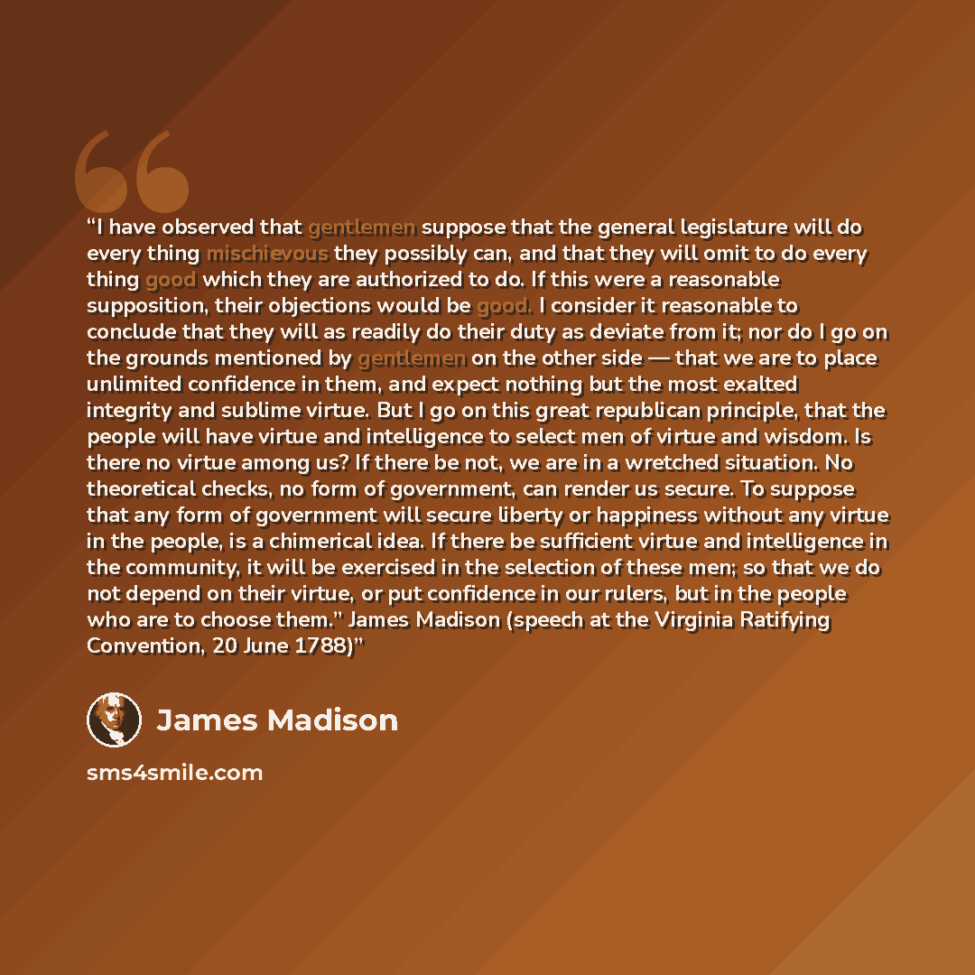 “I have observed that gentlemen suppose that the general legislature will do every thing mischievous they possibly can, and that they will omit to do every thing good which they are authorized to do. If this were a reasonable supposition, their objections would be good. I consider it reasonable to…” quote by James Madison