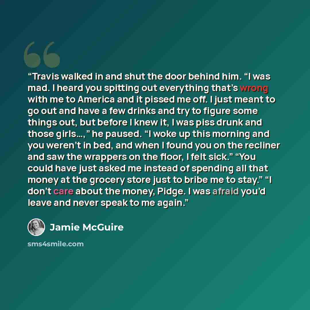 “Travis walked in and shut the door behind him. “I was mad. I heard you spitting out everything that’s wrong with me to America and it pissed me off. I just meant to go out and have a few drinks and try to figure some things out, but before I knew it, I was piss drunk and those girls…,” he paused…” quote by Jamie McGuire