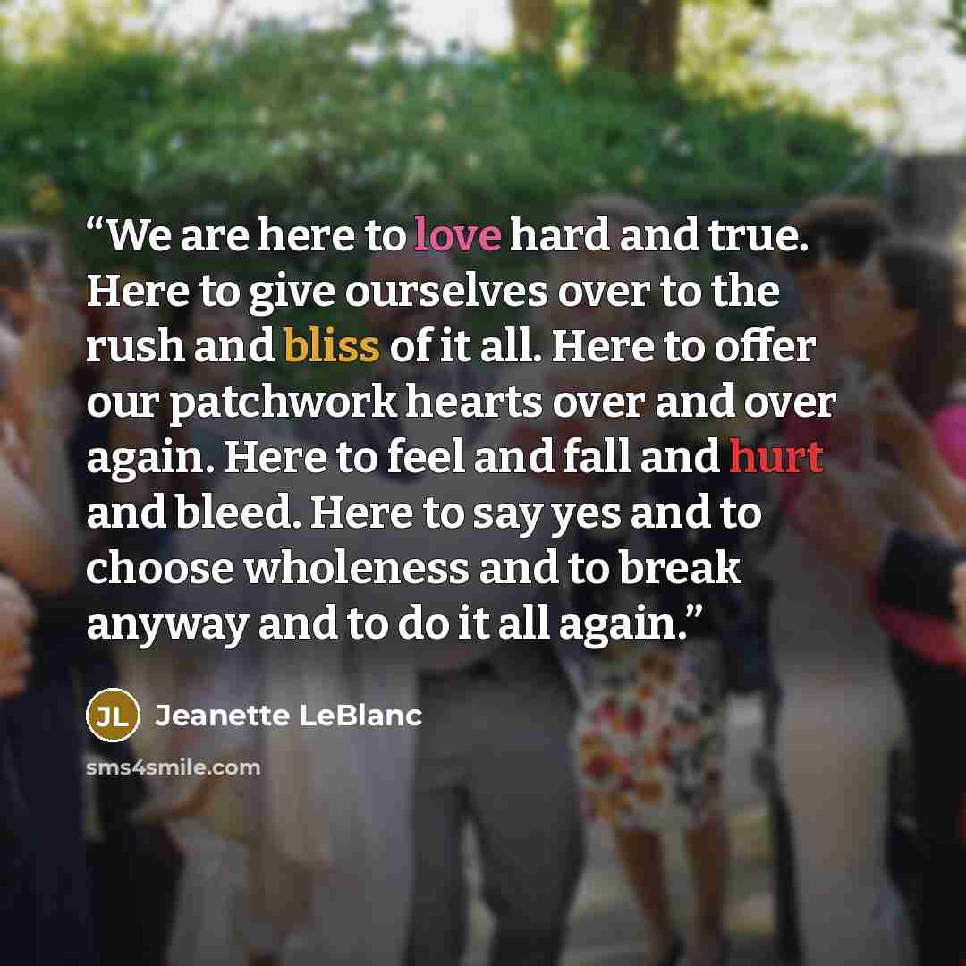 “We are here to love hard and true. Here to give ourselves over to the rush and bliss of it all. Here to offer our patchwork hearts over and over again. Here to feel and fall and hurt and bleed. Here to say yes and to choose wholeness and to break anyway and to do it all again.” quote by Jeanette LeBlanc