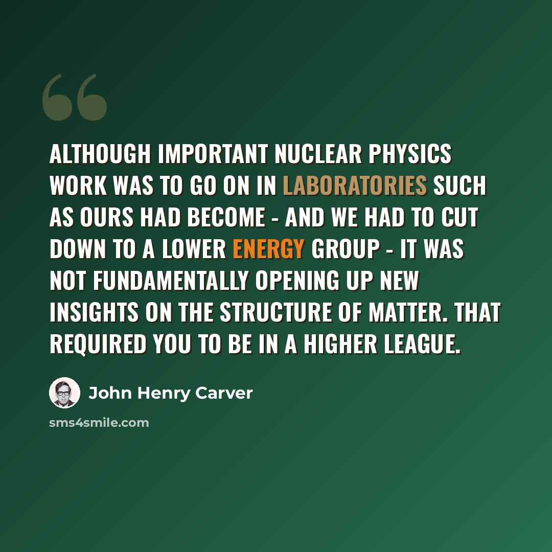 “Although important nuclear physics work was to go on in laboratories such as ours had become - and we had to cut down to a lower energy group - it was not fundamentally opening up new insights on the structure of matter. That required you to be in a higher league.” quote by John Henry Carver