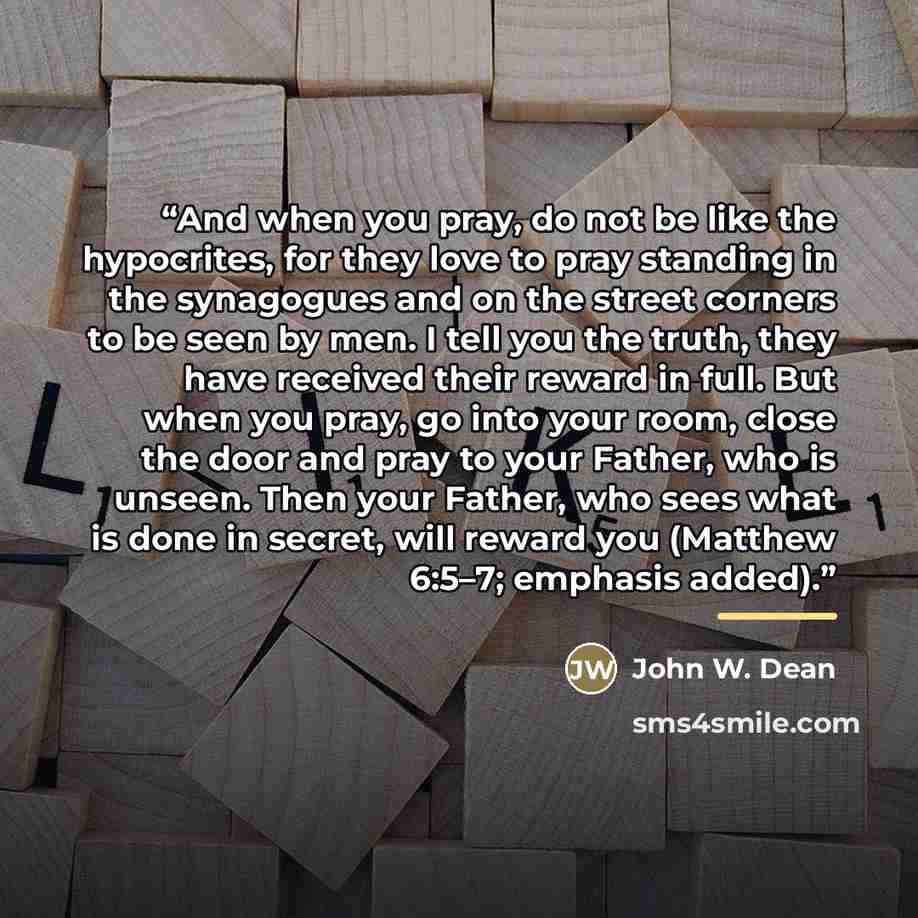 “And when you pray, do not be like the hypocrites, for they love to pray standing in the synagogues and on the street corners to be seen by men. I tell you the truth, they have received their reward in full. But when you pray, go into your room, close the door and pray to your Father, who is…” quote by John W. Dean