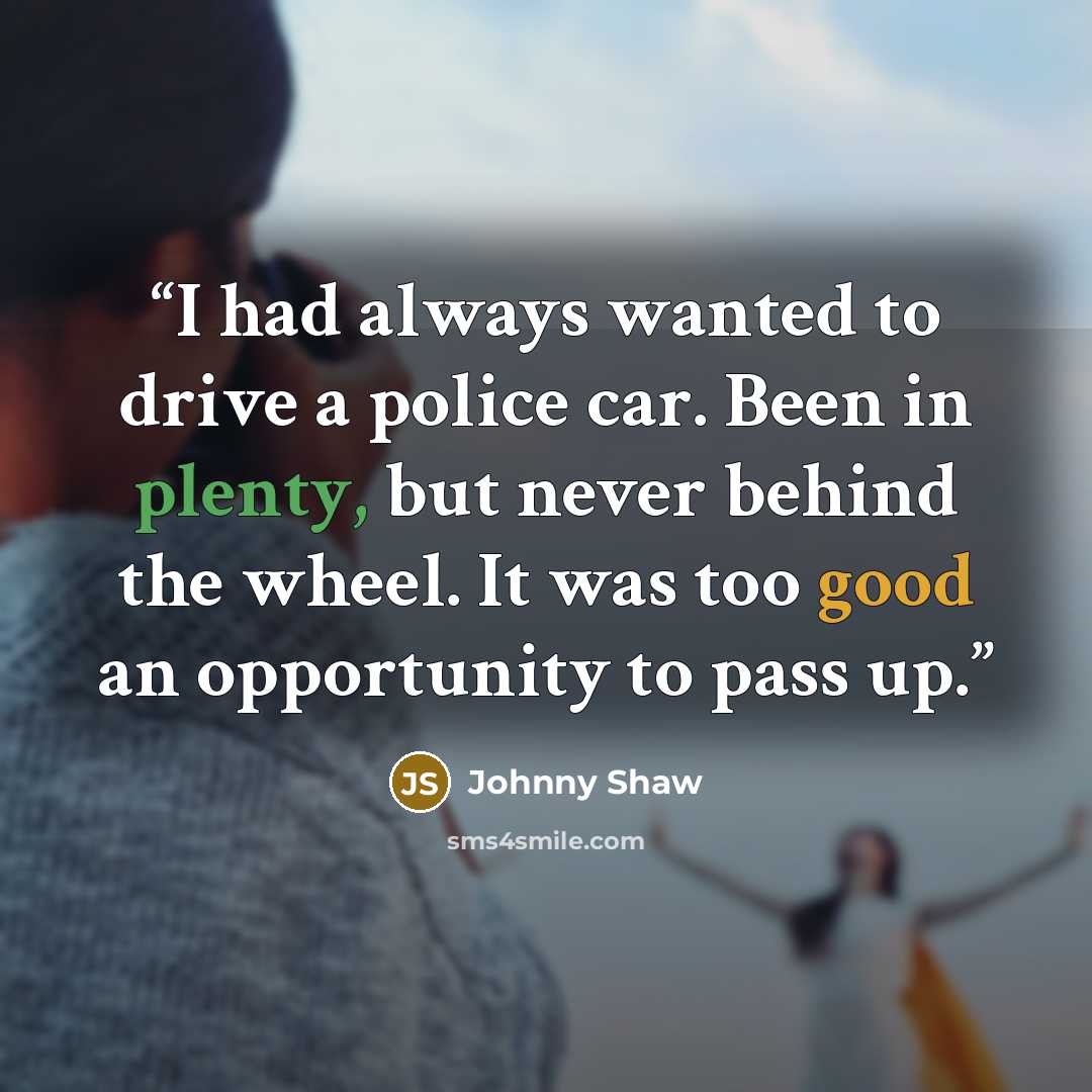 “I had always wanted to drive a police car. Been in plenty, but never behind the wheel. It was too good an opportunity to pass up.” quote by Johnny Shaw