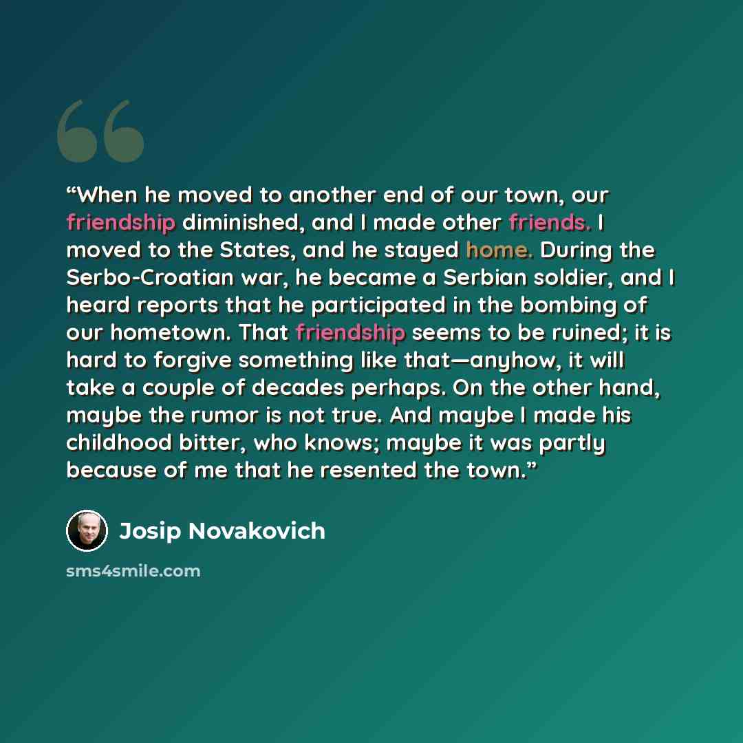 “When he moved to another end of our town, our friendship diminished, and I made other friends. I moved to the States, and he stayed home. During the Serbo-Croatian war, he became a Serbian soldier, and I heard reports that he participated in the bombing of our hometown. That friendship seems to be…” quote by Josip Novakovich