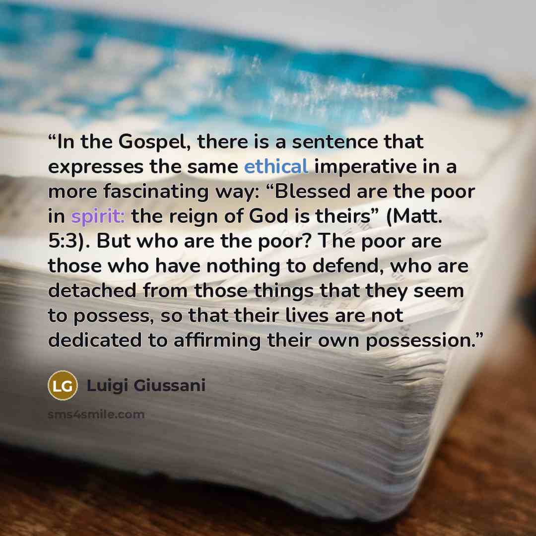 “In the Gospel, there is a sentence that expresses the same ethical imperative in a more fascinating way: “Blessed are the poor in spirit: the reign of God is theirs” (Matt. 5:3). But who are the poor? The poor are those who have nothing to defend, who are detached from those things that they seem…” quote by Luigi Giussani