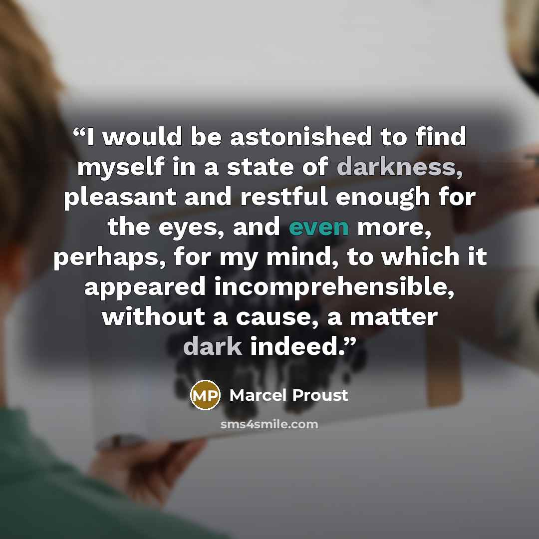 “I would be astonished to find myself in a state of darkness, pleasant and restful enough for the eyes, and even more, perhaps, for my mind, to which it appeared incomprehensible, without a cause, a matter dark indeed.” quote by Marcel Proust