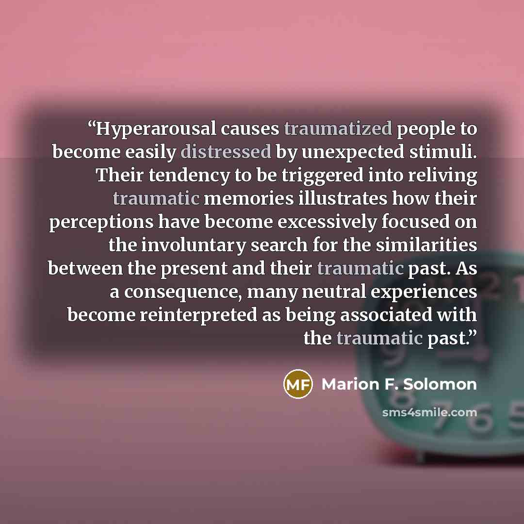 “Hyperarousal causes traumatized people to become easily distressed by unexpected stimuli. Their tendency to be triggered into reliving traumatic memories illustrates how their perceptions have become excessively focused on the involuntary search for the similarities between the present and their…” quote by Marion F. Solomon