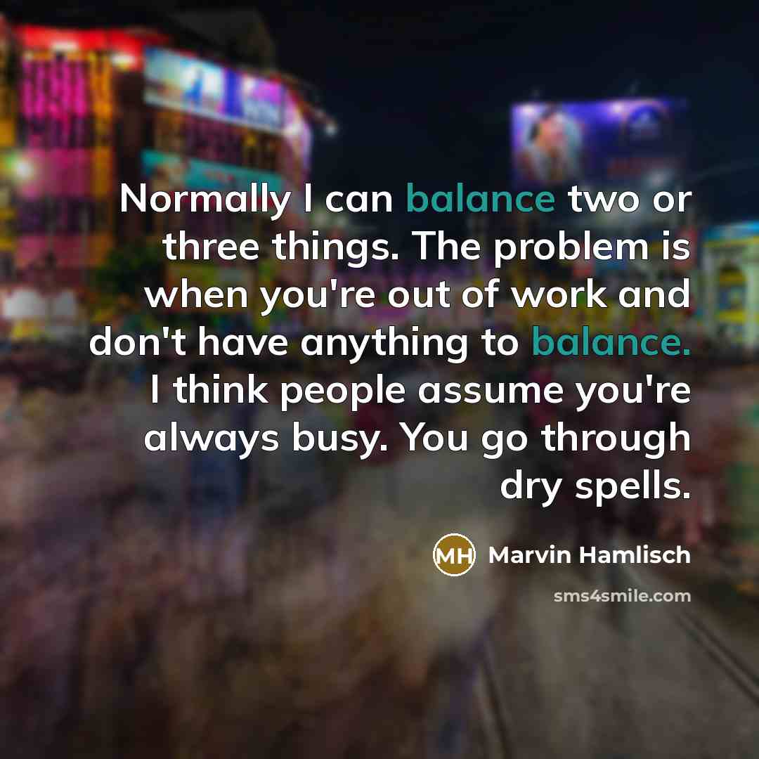 “Normally I can balance two or three things. The problem is when you're out of work and don't have anything to balance. I think people assume you're always busy. You go through dry spells.” quote by Marvin Hamlisch
