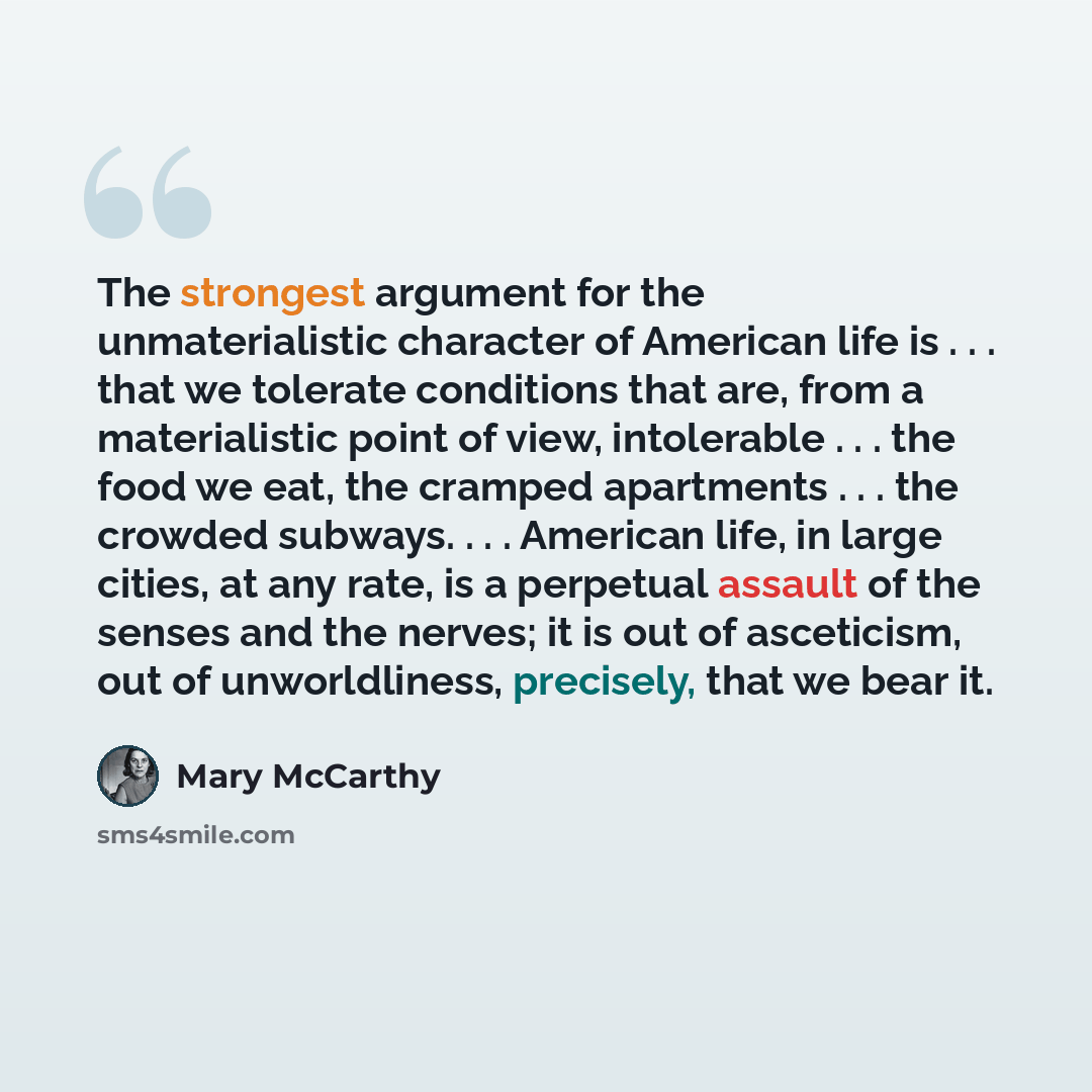 “The strongest argument for the unmaterialistic character of American life is . . . that we tolerate conditions that are, from a materialistic point of view, intolerable . . . the food we eat, the cramped apartments . . . the crowded subways. . . . American life, in large cities, at any rate, is a…” quote by Mary McCarthy