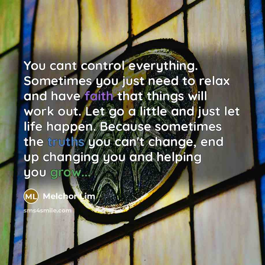 “You cant control everything. Sometimes you just need to relax and have faith that things will work out. Let go a little and just let life happen. Because sometimes the truths you can't change, end up changing you and helping you grow...” quote by Melchor Lim