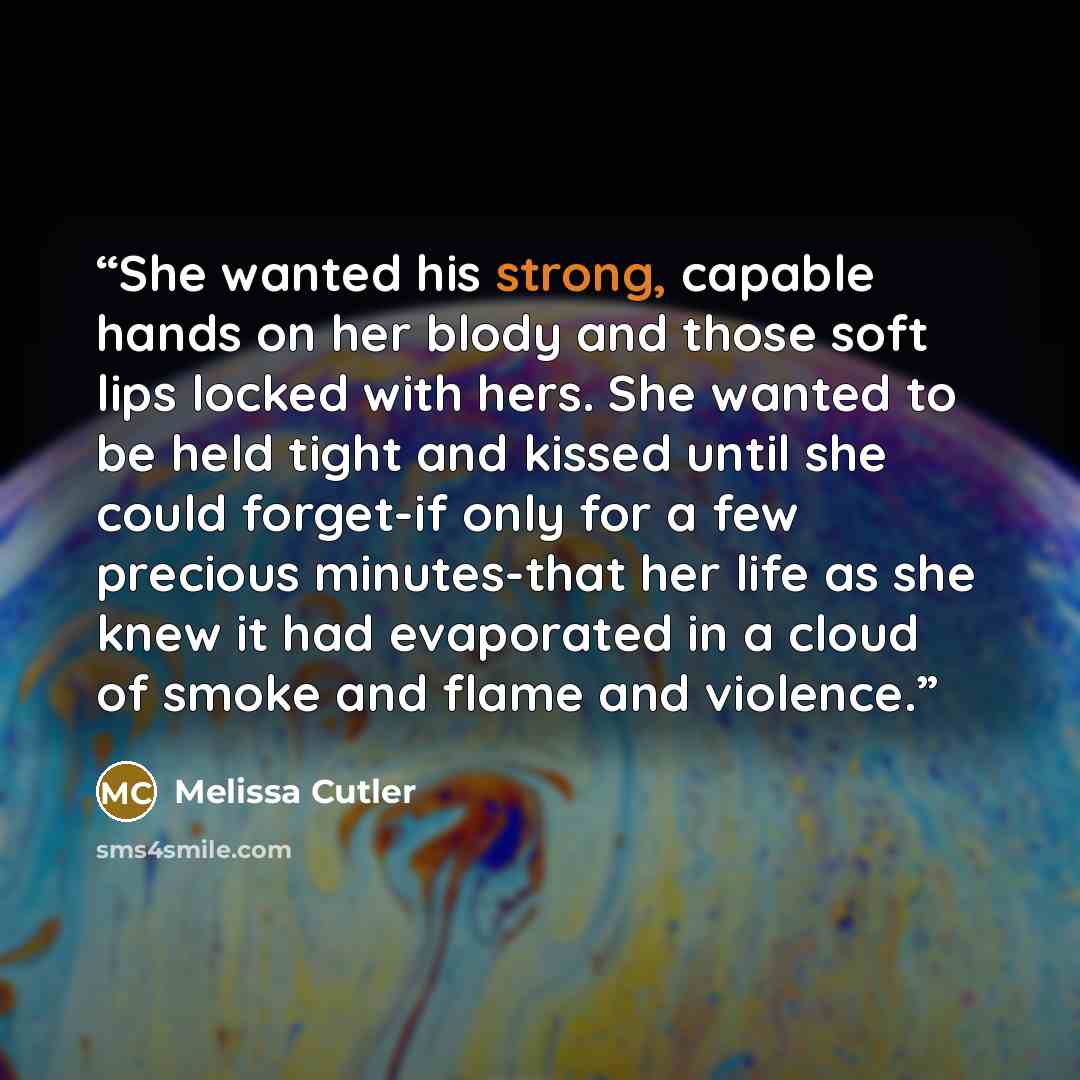 “She wanted his strong, capable hands on her blody and those soft lips locked with hers. She wanted to be held tight and kissed until she could forget-if only for a few precious minutes-that her life as she knew it had evaporated in a cloud of smoke and flame and violence.” quote by Melissa Cutler