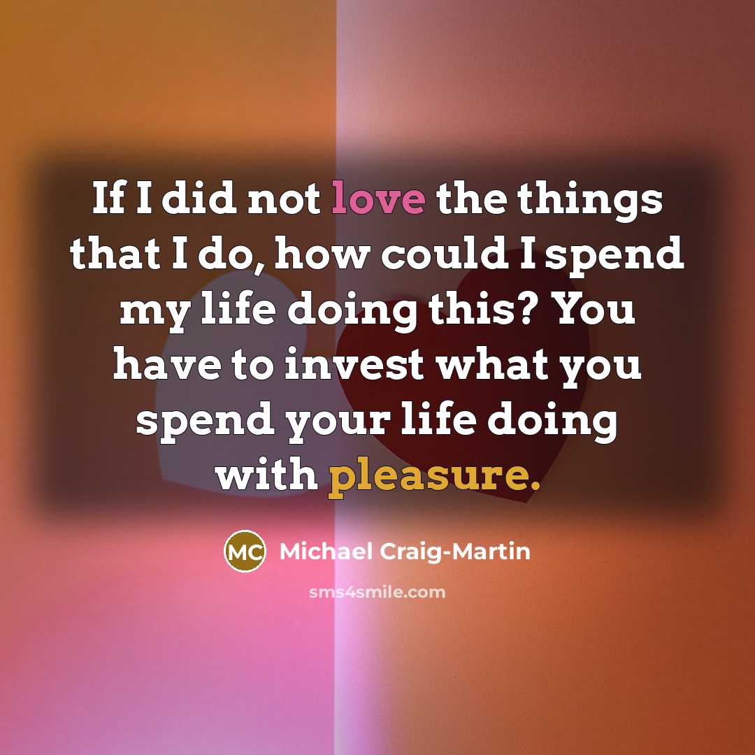 “If I did not love the things that I do, how could I spend my life doing this? You have to invest what you spend your life doing with pleasure.” quote by Michael Craig-Martin