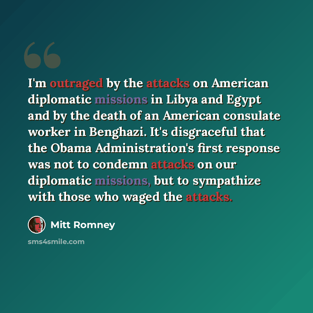 “I'm outraged by the attacks on American diplomatic missions in Libya and Egypt and by the death of an American consulate worker in Benghazi. It's disgraceful that the Obama Administration's first response was not to condemn attacks on our diplomatic missions, but to sympathize with those who waged…” quote by Mitt Romney