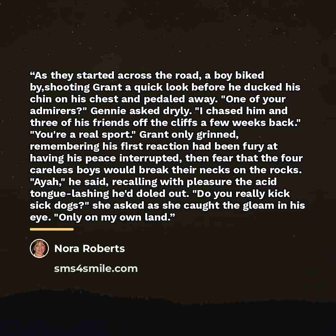 “As they started across the road, a boy biked by,shooting Grant a quick look before he ducked his chin on his chest and pedaled away. "One of your admirers?" Gennie asked dryly. "I chased him and three of his friends off the cliffs a few weeks back." "You're a real sport." Grant only grinned…” quote by Nora Roberts