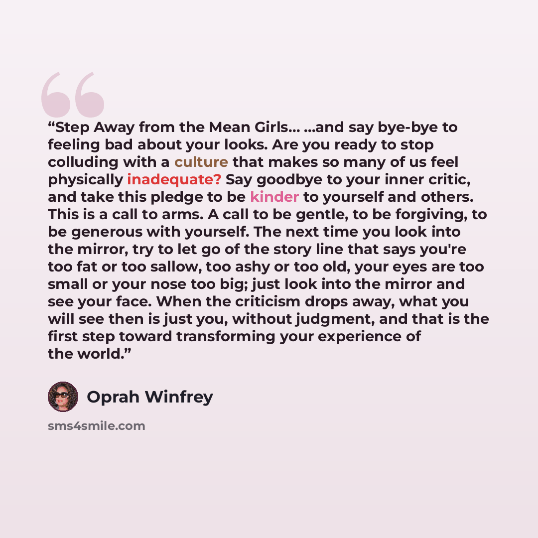 “Step Away from the Mean Girls… …and say bye-bye to feeling bad about your looks. Are you ready to stop colluding with a culture that makes so many of us feel physically inadequate? Say goodbye to your inner critic, and take this pledge to be kinder to yourself and others. This is a call to arms. A…” quote by Oprah Winfrey