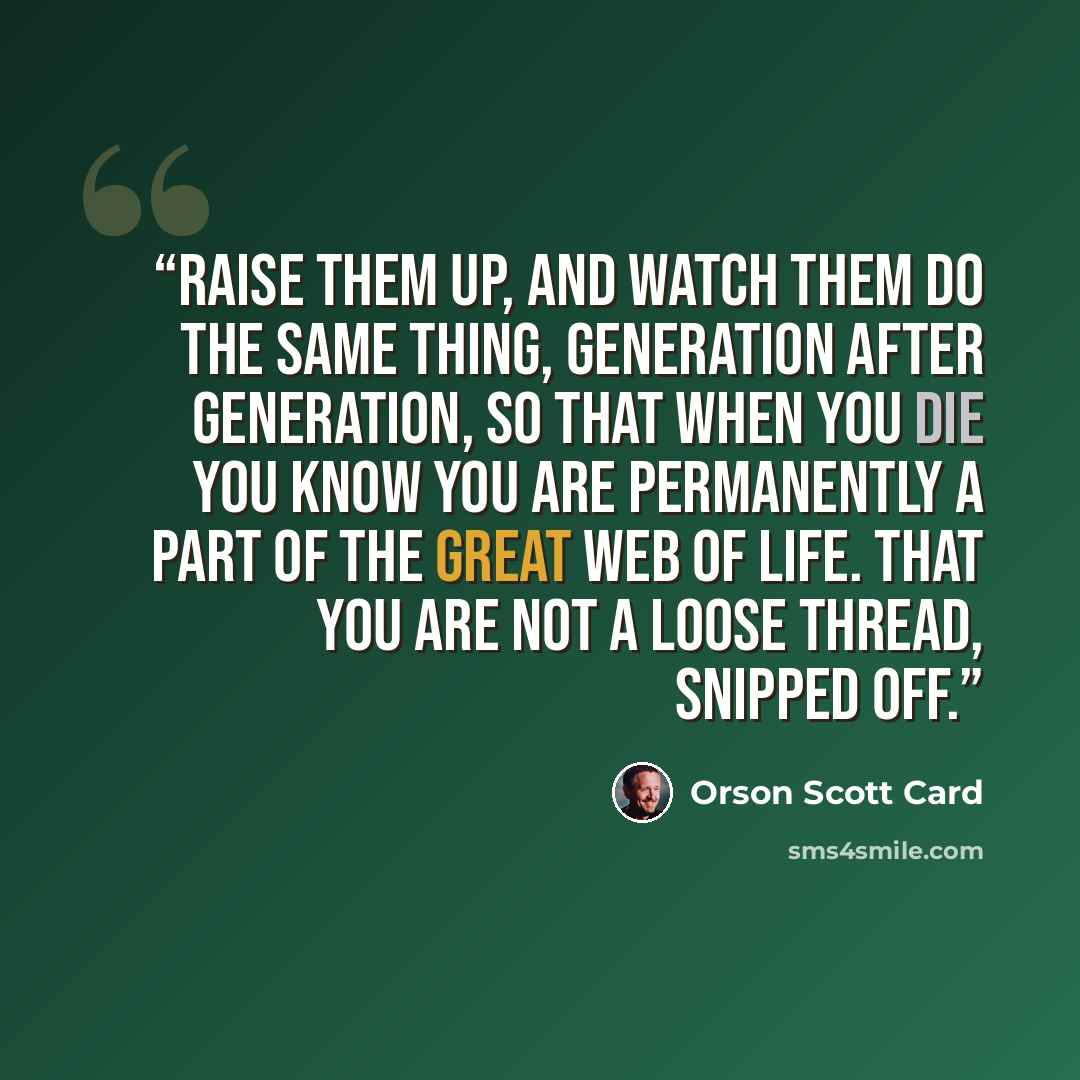 “raise them up, and watch them do the same thing, generation after generation, so that when you die you know you are permanently a part of the great web of life. That you are not a loose thread, snipped off.” quote by Orson Scott Card