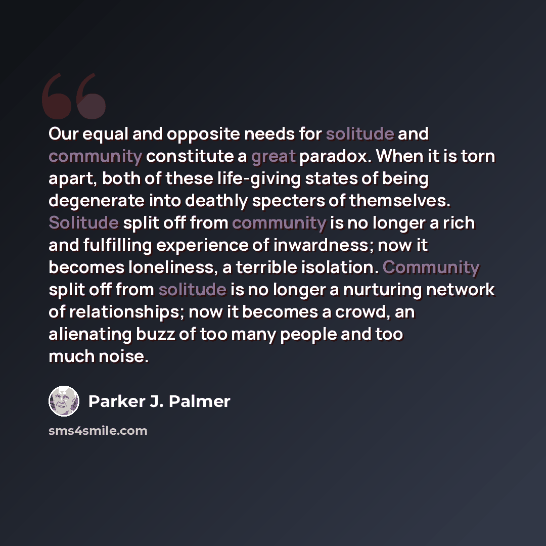 “Our equal and opposite needs for solitude and community constitute a great paradox. When it is torn apart, both of these life-giving states of being degenerate into deathly specters of themselves. Solitude split off from community is no longer a rich and fulfilling experience of inwardness; now it…” quote by Parker J. Palmer