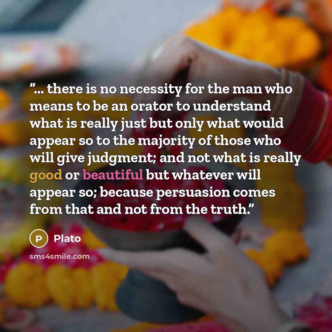 “... there is no necessity for the man who means to be an orator to understand what is really just but only what would appear so to the majority of those who will give judgment; and not what is really good or beautiful but whatever will appear so; because persuasion comes from that and not from the…” quote by Plato